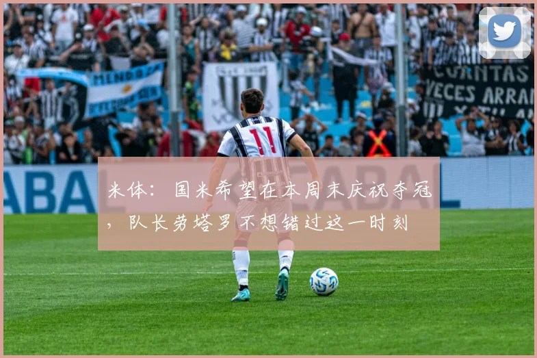 米体：国米希望在本周末庆祝夺冠，队长劳塔罗不想错过这一时刻