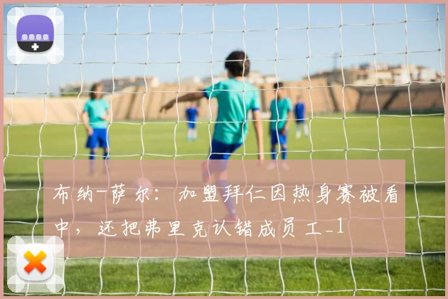 布纳-萨尔：加盟拜仁因热身赛被看中，还把弗里克认错成员工_1