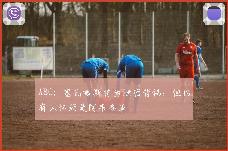 ABC：塞瓦略斯将为泄密背锅，但也有人怀疑是阿韦洛亚