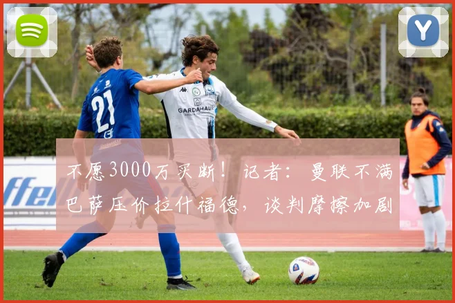 不愿3000万买断！记者：曼联不满巴萨压价拉什福德，谈判摩擦加剧