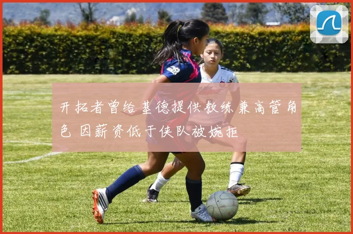 开拓者曾给基德提供教练兼高管角色 因薪资低于侠队被婉拒