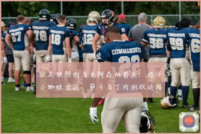 欧足联预测马竞阿森纳首发：格子小蜘蛛出战，萨卡马丁内利双边路